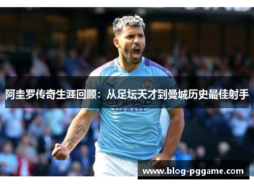 阿圭罗传奇生涯回顾：从足坛天才到曼城历史最佳射手