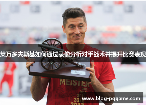 莱万多夫斯基如何通过录像分析对手战术并提升比赛表现