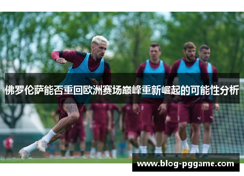 佛罗伦萨能否重回欧洲赛场巅峰重新崛起的可能性分析